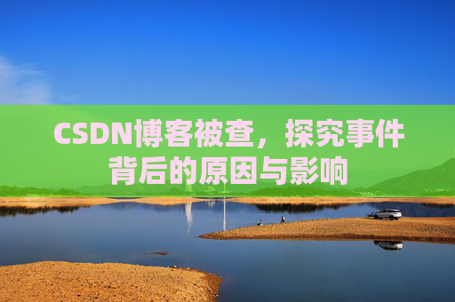 CSDN博客被查，探究事件背后的原因与影响